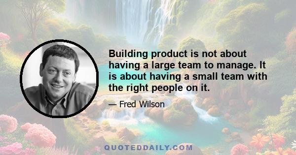 Building product is not about having a large team to manage. It is about having a small team with the right people on it.