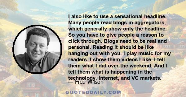 I also like to use a sensational headline. Many people read blogs in aggregators, which generally show only the headline. So you have to give people a reason to click through. Blogs need to be real and personal. Reading 