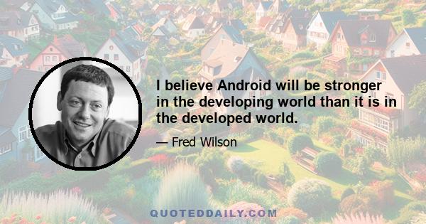 I believe Android will be stronger in the developing world than it is in the developed world.