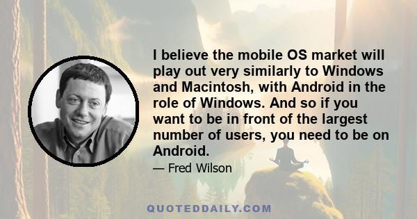 I believe the mobile OS market will play out very similarly to Windows and Macintosh, with Android in the role of Windows. And so if you want to be in front of the largest number of users, you need to be on Android.