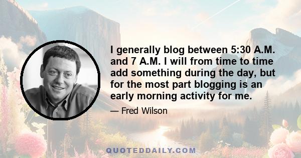 I generally blog between 5:30 A.M. and 7 A.M. I will from time to time add something during the day, but for the most part blogging is an early morning activity for me.