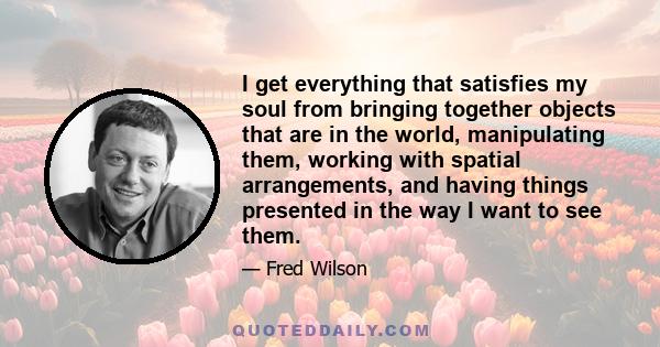 I get everything that satisfies my soul from bringing together objects that are in the world, manipulating them, working with spatial arrangements, and having things presented in the way I want to see them.