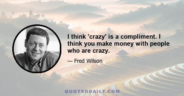 I think 'crazy' is a compliment. I think you make money with people who are crazy.