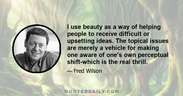 I use beauty as a way of helping people to receive difficult or upsetting ideas. The topical issues are merely a vehicle for making one aware of one's own perceptual shift-which is the real thrill.