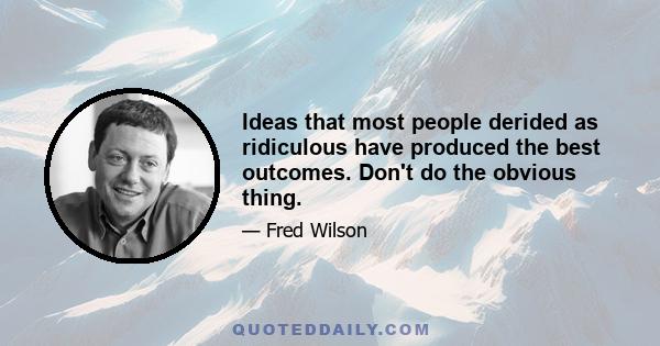 Ideas that most people derided as ridiculous have produced the best outcomes. Don't do the obvious thing.