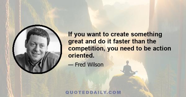 If you want to create something great and do it faster than the competition, you need to be action oriented.