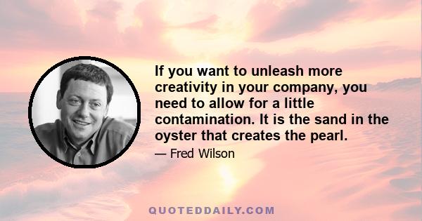 If you want to unleash more creativity in your company, you need to allow for a little contamination. It is the sand in the oyster that creates the pearl.