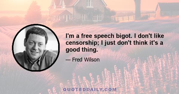 I'm a free speech bigot. I don't like censorship; I just don't think it's a good thing.