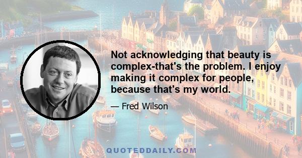 Not acknowledging that beauty is complex-that's the problem. I enjoy making it complex for people, because that's my world.