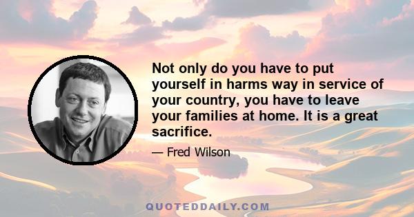 Not only do you have to put yourself in harms way in service of your country, you have to leave your families at home. It is a great sacrifice.