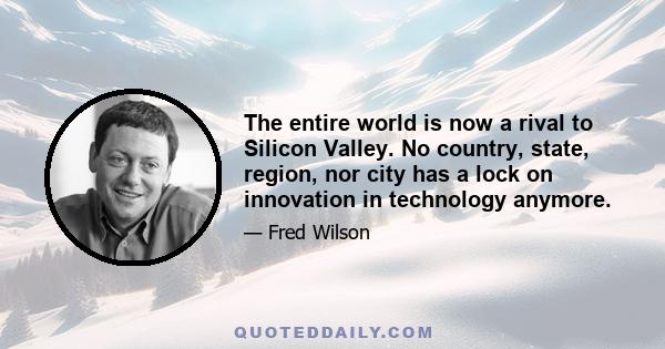 The entire world is now a rival to Silicon Valley. No country, state, region, nor city has a lock on innovation in technology anymore.