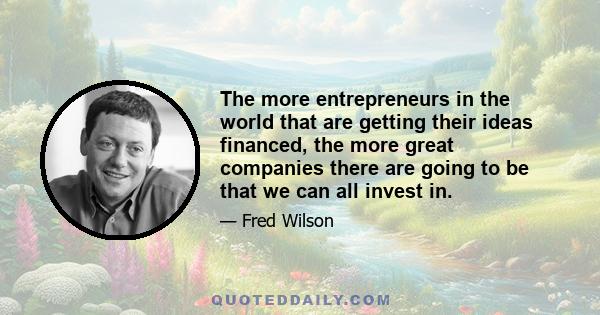 The more entrepreneurs in the world that are getting their ideas financed, the more great companies there are going to be that we can all invest in.