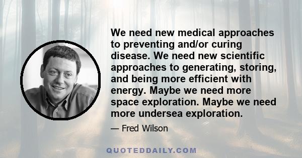 We need new medical approaches to preventing and/or curing disease. We need new scientific approaches to generating, storing, and being more efficient with energy. Maybe we need more space exploration. Maybe we need