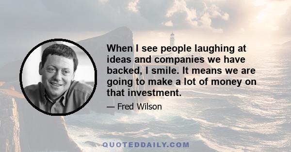 When I see people laughing at ideas and companies we have backed, I smile. It means we are going to make a lot of money on that investment.