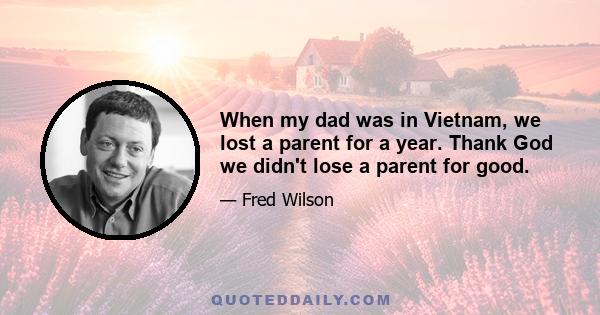 When my dad was in Vietnam, we lost a parent for a year. Thank God we didn't lose a parent for good.