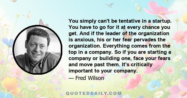 You simply can't be tentative in a startup. You have to go for it at every chance you get. And if the leader of the organization is anxious, his or her fear pervades the organization. Everything comes from the top in a