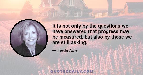 It is not only by the questions we have answered that progress may be measured, but also by those we are still asking.