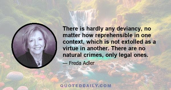 There is hardly any deviancy, no matter how reprehensible in one context, which is not extolled as a virtue in another. There are no natural crimes, only legal ones.