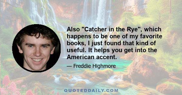 Also Catcher in the Rye, which happens to be one of my favorite books, I just found that kind of useful. It helps you get into the American accent.