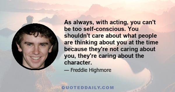 As always, with acting, you can't be too self-conscious. You shouldn't care about what people are thinking about you at the time because they're not caring about you, they're caring about the character.