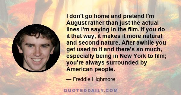 I don't go home and pretend I'm August rather than just the actual lines I'm saying in the film. If you do it that way, it makes it more natural and second nature. After awhile you get used to it and there's so much,