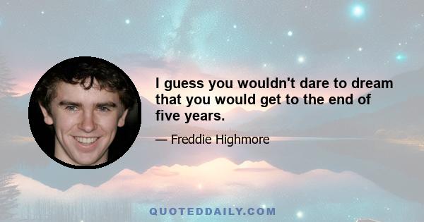 I guess you wouldn't dare to dream that you would get to the end of five years.