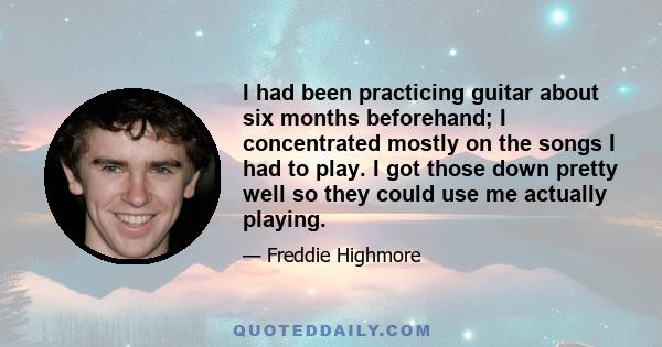 I had been practicing guitar about six months beforehand; I concentrated mostly on the songs I had to play. I got those down pretty well so they could use me actually playing.