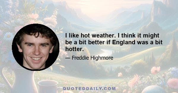 I like hot weather. I think it might be a bit better if England was a bit hotter.