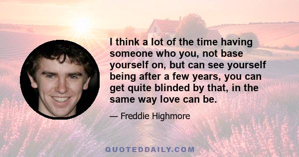 I think a lot of the time having someone who you, not base yourself on, but can see yourself being after a few years, you can get quite blinded by that, in the same way love can be.