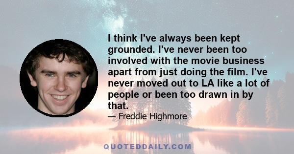 I think I've always been kept grounded. I've never been too involved with the movie business apart from just doing the film. I've never moved out to LA like a lot of people or been too drawn in by that.