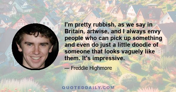 I'm pretty rubbish, as we say in Britain, artwise, and I always envy people who can pick up something and even do just a little doodle of someone that looks vaguely like them. It's impressive.