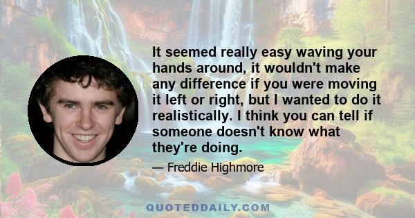 It seemed really easy waving your hands around, it wouldn't make any difference if you were moving it left or right, but I wanted to do it realistically. I think you can tell if someone doesn't know what they're doing.