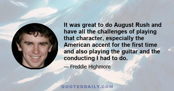 It was great to do August Rush and have all the challenges of playing that character, especially the American accent for the first time and also playing the guitar and the conducting I had to do.