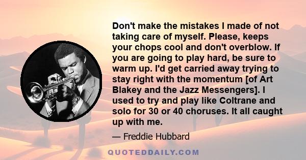 Don't make the mistakes I made of not taking care of myself. Please, keeps your chops cool and don't overblow. If you are going to play hard, be sure to warm up. I'd get carried away trying to stay right with the