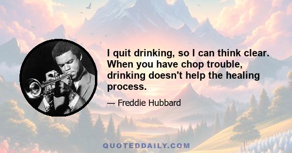 I quit drinking, so I can think clear. When you have chop trouble, drinking doesn't help the healing process.