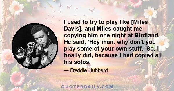 I used to try to play like [Miles Davis], and Miles caught me copying him one night at Birdland. He said, 'Hey man, why don't you play some of your own stuff.' So, I finally did, because I had copied all his solos.