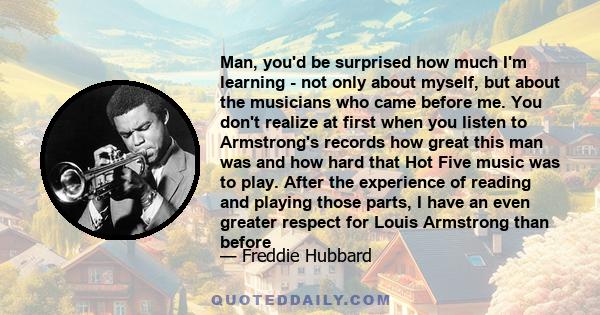 Man, you'd be surprised how much I'm learning - not only about myself, but about the musicians who came before me. You don't realize at first when you listen to Armstrong's records how great this man was and how hard