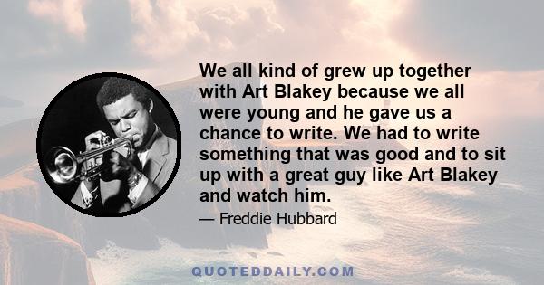 We all kind of grew up together with Art Blakey because we all were young and he gave us a chance to write. We had to write something that was good and to sit up with a great guy like Art Blakey and watch him.