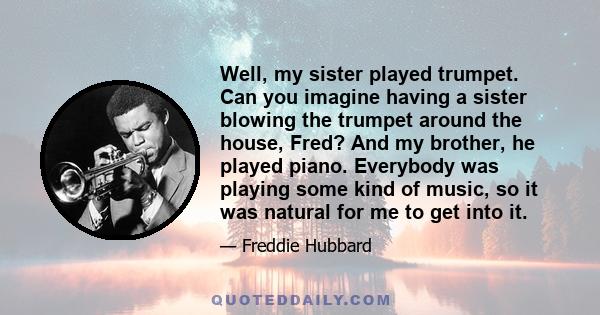 Well, my sister played trumpet. Can you imagine having a sister blowing the trumpet around the house, Fred? And my brother, he played piano. Everybody was playing some kind of music, so it was natural for me to get into 