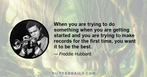 When you are trying to do something when you are getting started and you are trying to make records for the first time, you want it to be the best.