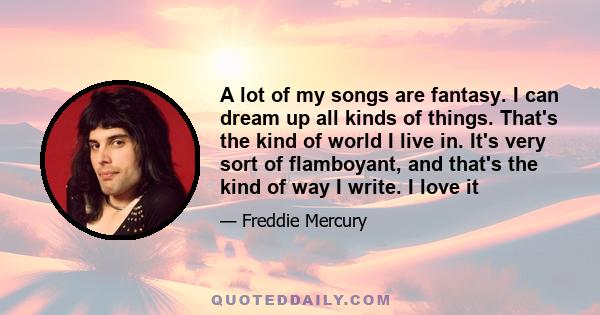 A lot of my songs are fantasy. I can dream up all kinds of things. That's the kind of world I live in. It's very sort of flamboyant, and that's the kind of way I write. I love it