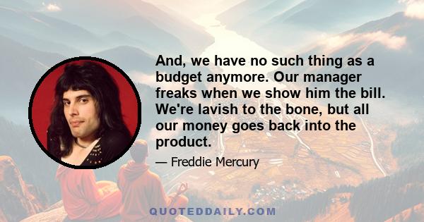 And, we have no such thing as a budget anymore. Our manager freaks when we show him the bill. We're lavish to the bone, but all our money goes back into the product.