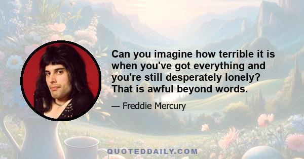 Can you imagine how terrible it is when you've got everything and you're still desperately lonely? That is awful beyond words.