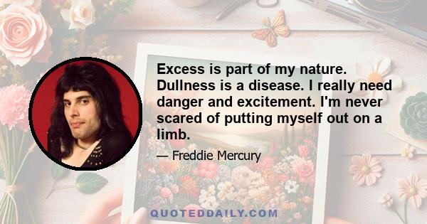 Excess is part of my nature. Dullness is a disease. I really need danger and excitement. I'm never scared of putting myself out on a limb.