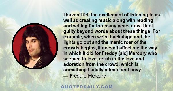 I haven't felt the excitement of listening to as well as creating music along with reading and writing for too many years now. I feel guilty beyond words about these things. For example, when we're backstage and the