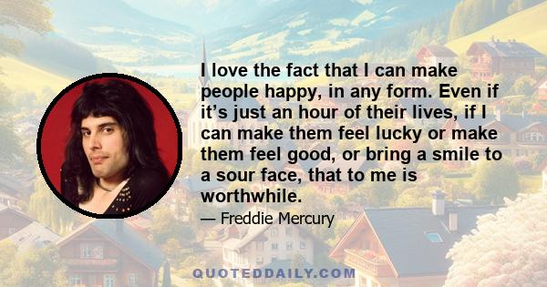 I love the fact that I can make people happy, in any form. Even if it’s just an hour of their lives, if I can make them feel lucky or make them feel good, or bring a smile to a sour face, that to me is worthwhile.