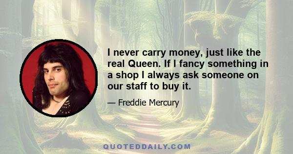 I never carry money, just like the real Queen. If I fancy something in a shop I always ask someone on our staff to buy it.