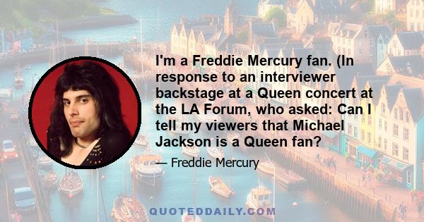 I'm a Freddie Mercury fan. (In response to an interviewer backstage at a Queen concert at the LA Forum, who asked: Can I tell my viewers that Michael Jackson is a Queen fan?