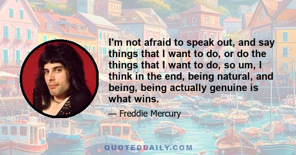 I'm not afraid to speak out, and say things that I want to do, or do the things that I want to do, so um, I think in the end, being natural, and being, being actually genuine is what wins.