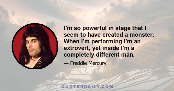 I'm so powerful in stage that I seem to have created a monster. When I'm performing I'm an extrovert, yet inside I'm a completely different man.